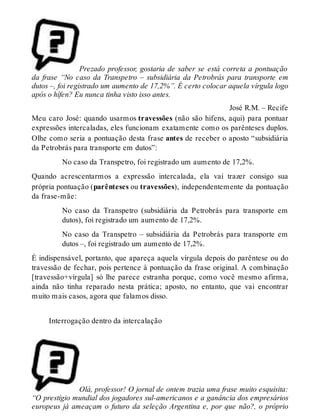 Prezado professor, gostaria de saber se está correta a pontuação 
da frase “No caso da Transpetro – subsidiária da Petrobrás para transporte em 
dutos –, foi registrado um aumento de 17,2%”. É certo colocar aquela vírgula logo 
após o hífen? Eu nunca tinha visto isso antes. 
José R.M. – Recife 
Meu caro José: quando usarmos travessões (não são hifens, aqui) para pontuar 
expressões intercaladas, eles funcionam exatamente como os parênteses duplos. 
Olhe como seria a pontuação desta frase antes de receber o aposto “subsidiária 
da Petrobrás para transporte em dutos”: 
No caso da Transpetro, foi registrado um aumento de 17,2%. 
Quando acrescentarmos a expressão intercalada, ela vai trazer consigo sua 
própria pontuação (parênteses ou travessões), independentemente da pontuação 
da frase-mãe: 
No caso da Transpetro (subsidiária da Petrobrás para transporte em 
dutos), foi registrado um aumento de 17,2%. 
No caso da Transpetro – subsidiária da Petrobrás para transporte em 
dutos –, foi registrado um aumento de 17,2%. 
É indispensável, portanto, que apareça aquela vírgula depois do parêntese ou do 
travessão de fechar, pois pertence à pontuação da frase original. A combinação 
[travessão+vírgula] só lhe parece estranha porque, como você mesmo afirma, 
ainda não tinha reparado nesta prática; aposto, no entanto, que vai encontrar 
muito mais casos, agora que falamos disso. 
Interrogação dentro da intercalação 
Olá, professor! O jornal de ontem trazia uma frase muito esquisita: 
“O prestígio mundial dos jogadores sul-americanos e a ganância dos empresários 
europeus já ameaçam o futuro da seleção Argentina e, por que não?, o próprio 
 