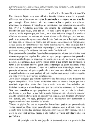 futebol brasileiro”. Está correta esta pergunta entre vírgulas? Minha professora 
disse que nunca tinha visto uma dessas antes. 
Alcides B. – 13 anos – Piracicaba (SP) 
Em primeiro lugar, meu caro Alcides, jamais podemos esquecer a grande 
diferença que existe entre as regras de pontuação e as regras de acentuação, 
por exemplo. Estas últimas são meras convenções – podem ser criadas, 
eliminadas ou alteradas à vontade pelos especialistas que estiverem no comando. 
Em 1943 a Academia concebeu um sistema de acentuação que já foi 
modificado duas vezes, uma em 1971 e outra agora há pouco, com o Novo 
Acordo. Nada impede que, no futuro, uma nova reforma ortográfica venha a 
eliminar totalmente os acentos de nosso idioma – decisão que, por sua vez, 
poderá ser revogada algumas décadas depois. Pode ser que o Português venha 
um dia a ser escrito como o Inglês, que não usa acentos, ou como o Francês, que 
coloca dois (e às vezes três) acentos numa mesma palavra. Mas, seja qual for o 
sistema adotado, sempre vai conter regras rígidas, sem flexibilidade alguma, que 
garantam uma grafia uniforme em todos os rincões do Brasil. 
Essa padronização coercitiva é possível no emprego das letras e dos acentos, mas 
não no emprego das vírgulas. Em primeiro lugar, porque a pontuação é pessoal – 
não no sentido de que eu possa usar os sinais como me der na veneta, mas sim 
porque eu os emprego para dizer ao leitor como é que espero que ele leia meu 
texto, o que naturalmente vai gerar várias diferenças de estilo individual, todas 
toleráveis dentro do sistema. O que eu considero uma intercalação curta – e, 
portanto, deixo sem vírgulas – pode não o ser para meu vizinho; onde eu uso 
travessões duplos, ele pode preferir vírgulas duplas; onde eu uso ponto-e-vírgula, 
ele pode preferir empregar um simples ponto. 
Além disso, as regras que exponho neste livro são de natureza muito diferente das 
regras ortográficas. Não foram elaboradas todas ao mesmo tempo, por uma 
comissão específica, numa data determinada, mas sim desenvolvidas, por 
tentativa e erro, pela soma das pessoas que escreveram e escrevem no Ocidente. 
São antes conselhos do que propriamente regras; como as leis de trânsito, 
obedecem a um bom senso determinado historicamente: devemos sinalizar 
quando vamos mudar de pista ou quando vamos parar, não devemos ultrapassar 
em curvas, etc., ou seja, princípios gerais indiscutíveis que aumentam a 
segurança de qualquer motorista do planeta. 
Vimos, na página 96, que as expressões intercaladas podem ser pontuadas de 
várias maneiras. Ora, como normalmente evitamos que a vírgula entre em 
contato com o ponto (de qualquer tipo), uma intercalação interrogativa, como o 
exemplo que você enviou, ficaria muito melhor se viesse entre travessões ou 
parênteses: 
O prestígio mundial dos jogadores sul-americanos e a ganância dos 
 