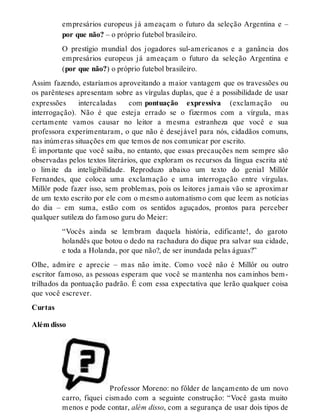empresários europeus já ameaçam o futuro da seleção Argentina e – 
por que não? – o próprio futebol brasileiro. 
O prestígio mundial dos jogadores sul-americanos e a ganância dos 
empresários europeus já ameaçam o futuro da seleção Argentina e 
(por que não?) o próprio futebol brasileiro. 
Assim fazendo, estaríamos aproveitando a maior vantagem que os travessões ou 
os parênteses apresentam sobre as vírgulas duplas, que é a possibilidade de usar 
expressões intercaladas com pontuação expressiva (exclamação ou 
interrogação). Não é que esteja errado se o fizermos com a vírgula, mas 
certamente vamos causar no leitor a mesma estranheza que você e sua 
professora experimentaram, o que não é desejável para nós, cidadãos comuns, 
nas inúmeras situações em que temos de nos comunicar por escrito. 
É importante que você saiba, no entanto, que essas precauções nem sempre são 
observadas pelos textos literários, que exploram os recursos da língua escrita até 
o limite da inteligibilidade. Reproduzo abaixo um texto do genial Millôr 
Fernandes, que coloca uma exclamação e uma interrogação entre vírgulas. 
Millôr pode fazer isso, sem problemas, pois os leitores jamais vão se aproximar 
de um texto escrito por ele com o mesmo automatismo com que leem as notícias 
do dia – em suma, estão com os sentidos aguçados, prontos para perceber 
qualquer sutileza do famoso guru do Meier: 
“Vocês ainda se lembram daquela história, edificante!, do garoto 
holandês que botou o dedo na rachadura do dique pra salvar sua cidade, 
e toda a Holanda, por que não?, de ser inundada pelas águas?” 
Olhe, admire e aprecie – mas não imite. Como você não é Millôr ou outro 
escritor famoso, as pessoas esperam que você se mantenha nos caminhos bem-trilhados 
da pontuação padrão. É com essa expectativa que lerão qualquer coisa 
que você escrever. 
Curtas 
Além disso 
Professor Moreno: no fôlder de lançamento de um novo 
carro, fiquei cismado com a seguinte construção: “Você gasta muito 
menos e pode contar, além disso, com a segurança de usar dois tipos de 
 