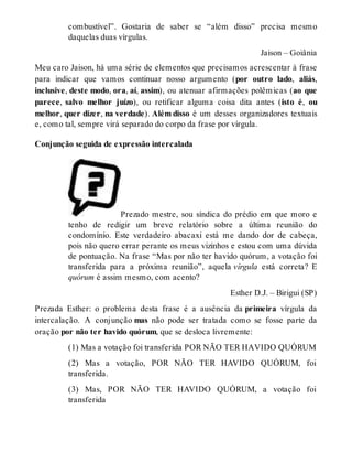 combustível”. Gostaria de saber se “além disso” precisa mesmo 
daquelas duas vírgulas. 
Jaison – Goiânia 
Meu caro Jaison, há uma série de elementos que precisamos acrescentar à frase 
para indicar que vamos continuar nosso argumento (por outro lado, aliás, 
inclusive, deste modo, ora, aí, assim), ou atenuar afirmações polêmicas (ao que 
parece, salvo melhor juízo), ou retificar alguma coisa dita antes (isto é, ou 
melhor, quer dizer, na verdade). Além disso é um desses organizadores textuais 
e, como tal, sempre virá separado do corpo da frase por vírgula. 
Conjunção seguida de expressão intercalada 
Prezado mestre, sou síndica do prédio em que moro e 
tenho de redigir um breve relatório sobre a última reunião do 
condomínio. Este verdadeiro abacaxi está me dando dor de cabeça, 
pois não quero errar perante os meus vizinhos e estou com uma dúvida 
de pontuação. Na frase “Mas por não ter havido quórum, a votação foi 
transferida para a próxima reunião”, aquela vírgula está correta? E 
quórum é assim mesmo, com acento? 
Esther D.J. – Birigui (SP) 
Prezada Esther: o problema desta frase é a ausência da primeira vírgula da 
intercalação. A conjunção mas não pode ser tratada como se fosse parte da 
oração por não ter havido quórum, que se desloca livremente: 
(1) Mas a votação foi transferida POR NÃO TER HAVIDO QUÓRUM 
(2) Mas a votação, POR NÃO TER HAVIDO QUÓRUM, foi 
transferida. 
(3) Mas, POR NÃO TER HAVIDO QUÓRUM, a votação foi 
transferida 
 