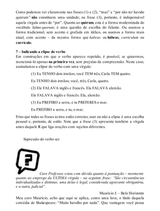 Como podemos ver claramente nas frases (1) e (2), “mas” e “por não ter havido 
quórum ” não constituem uma unidade; na frase (3), portanto, é indispensável 
aquela vírgula antes de “por”. Quanto ao quórum, esta é a forma modernizada do 
vocábulo latino quorum; é uma questão de escolha do falante. Ou usamos a 
forma tradicional, sem acento e grafada em itálico, ou usamos a forma mais 
atual, com acento – da mesma forma que habeas ou hábeas, curriculum ou 
currículo. 
7 – Indicando a elipse do verbo 
Em construções em que o verbo aparece repetido, é possível, se quisermos, 
mencioná-lo apenas na primeira vez, sem prejuízo da compreensão. Neste caso, 
assinalamos a elipse do verbo com uma vírgula: 
(1) Eu TENHO dois irmãos; você TEM três; Carla TEM quatro. 
Eu TENHO dois irmãos; você, três; Carla, quatro. 
(2) Ele FALAVA inglês e francês. Ela FALAVA alemão. 
Ele FALAVA inglês e francês. Ela, alemão. 
(3) Eu PREFIRO a serra, e tu PREFERES o mar. 
Eu PREFIRO a serra, e tu, o mar. 
Friso que todas as frases acima estão corretas; usar ou não a elipse é uma escolha 
pessoal e, portanto, de estilo. Note que a frase (3) apresenta também a vírgula 
antes daquele E que liga orações com sujeitos diferentes. 
Supressão do verbo ser 
Caro Professor, estou com dúvida quanto à pontuação – mormente 
quanto ao emprego da ÚLTIMA vírgula – na seguinte frase: “São circunstâncias 
individualizadas e distintas; uma delas é legal, considerada agravante obrigatória, 
e a outra, judicial”. 
Maurício J. – Belo Horizonte 
Meu caro Maurício, acho que aqui se aplica, como uma luva, o título daquela 
comédia de Shakespeare: “Muito barulho por nada”. Que vantagem você pensa 
 