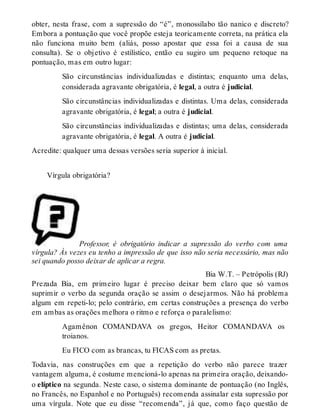obter, nesta frase, com a supressão do “é”, monossílabo tão nanico e discreto? 
Embora a pontuação que você propõe esteja teoricamente correta, na prática ela 
não funciona muito bem (aliás, posso apostar que essa foi a causa de sua 
consulta). Se o objetivo é estilístico, então eu sugiro um pequeno retoque na 
pontuação, mas em outro lugar: 
São circunstâncias individualizadas e distintas; enquanto uma delas, 
considerada agravante obrigatória, é legal, a outra é judicial. 
São circunstâncias individualizadas e distintas. Uma delas, considerada 
agravante obrigatória, é legal; a outra é judicial. 
São circunstâncias individualizadas e distintas; uma delas, considerada 
agravante obrigatória, é legal. A outra é judicial. 
Acredite: qualquer uma dessas versões seria superior à inicial. 
Vírgula obrigatória? 
Professor, é obrigatório indicar a supressão do verbo com uma 
vírgula? Às vezes eu tenho a impressão de que isso não seria necessário, mas não 
sei quando posso deixar de aplicar a regra. 
Bia W.T. – Petrópolis (RJ) 
Prezada Bia, em primeiro lugar é preciso deixar bem claro que só vamos 
suprimir o verbo da segunda oração se assim o desejarmos. Não há problema 
algum em repeti-lo; pelo contrário, em certas construções a presença do verbo 
em ambas as orações melhora o ritmo e reforça o paralelismo: 
Agamênon COMANDAVA os gregos, Heitor COMANDAVA os 
troianos. 
Eu FICO com as brancas, tu FICAS com as pretas. 
Todavia, nas construções em que a repetição do verbo não parece trazer 
vantagem alguma, é costume mencioná-lo apenas na primeira oração, deixando-o 
elíptico na segunda. Neste caso, o sistema dominante de pontuação (no Inglês, 
no Francês, no Espanhol e no Português) recomenda assinalar esta supressão por 
uma vírgula. Note que eu disse “recomenda”, já que, como faço questão de 
 