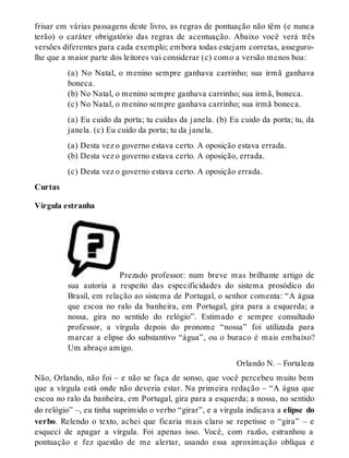 frisar em várias passagens deste livro, as regras de pontuação não têm (e nunca 
terão) o caráter obrigatório das regras de acentuação. Abaixo você verá três 
versões diferentes para cada exemplo; embora todas estejam corretas, asseguro-lhe 
que a maior parte dos leitores vai considerar (c) como a versão menos boa: 
(a) No Natal, o menino sempre ganhava carrinho; sua irmã ganhava 
boneca. 
(b) No Natal, o menino sempre ganhava carrinho; sua irmã, boneca. 
(c) No Natal, o menino sempre ganhava carrinho; sua irmã boneca. 
(a) Eu cuido da porta; tu cuidas da janela. (b) Eu cuido da porta; tu, da 
janela. (c) Eu cuido da porta; tu da janela. 
(a) Desta vez o governo estava certo. A oposição estava errada. 
(b) Desta vez o governo estava certo. A oposição, errada. 
(c) Desta vez o governo estava certo. A oposição errada. 
Curtas 
Vírgula estranha 
Prezado professor: num breve mas brilhante artigo de 
sua autoria a respeito das especificidades do sistema prosódico do 
Brasil, em relação ao sistema de Portugal, o senhor comenta: “A água 
que escoa no ralo da banheira, em Portugal, gira para a esquerda; a 
nossa, gira no sentido do relógio”. Estimado e sempre consultado 
professor, a vírgula depois do pronome “nossa” foi utilizada para 
marcar a elipse do substantivo “água”, ou o buraco é mais embaixo? 
Um abraço amigo. 
Orlando N. – Fortaleza 
Não, Orlando, não foi – e não se faça de sonso, que você percebeu muito bem 
que a vírgula está onde não deveria estar. Na primeira redação – “A água que 
escoa no ralo da banheira, em Portugal, gira para a esquerda; a nossa, no sentido 
do relógio” –, eu tinha suprimido o verbo “girar”, e a vírgula indicava a elipse do 
verbo. Relendo o texto, achei que ficaria mais claro se repetisse o “gira” – e 
esqueci de apagar a vírgula. Foi apenas isso. Você, com razão, estranhou a 
pontuação e fez questão de me alertar, usando essa aproximação oblíqua e 
 