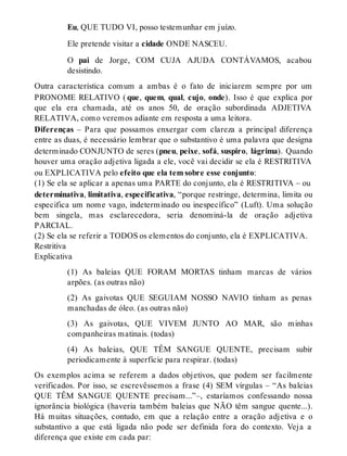 Eu, QUE TUDO VI, posso testemunhar em juízo. 
Ele pretende visitar a cidade ONDE NASCEU. 
O pai de Jorge, COM CUJA AJUDA CONTÁVAMOS, acabou 
desistindo. 
Outra característica comum a ambas é o fato de iniciarem sempre por um 
PRONOME RELATIVO ( que, quem, qual, cujo, onde). Isso é que explica por 
que ela era chamada, até os anos 50, de oração subordinada ADJETIVA 
RELATIVA, como veremos adiante em resposta a uma leitora. 
Diferenças – Para que possamos enxergar com clareza a principal diferença 
entre as duas, é necessário lembrar que o substantivo é uma palavra que designa 
determinado CONJUNTO de seres (pneu, peixe, sofá, suspiro, lágrima). Quando 
houver uma oração adjetiva ligada a ele, você vai decidir se ela é RESTRITIVA 
ou EXPLICATIVA pelo efeito que ela tem sobre esse conjunto: 
(1) Se ela se aplicar a apenas uma PARTE do conjunto, ela é RESTRITIVA – ou 
determinativa, limitativa, especificativa, “porque restringe, determina, limita ou 
especifica um nome vago, indeterminado ou inespecífico” (Luft). Uma solução 
bem singela, mas esclarecedora, seria denominá-la de oração adjetiva 
PARCIAL. 
(2) Se ela se referir a TODOS os elementos do conjunto, ela é EXPLICATIVA. 
Restritiva 
Explicativa 
(1) As baleias QUE FORAM MORTAS tinham marcas de vários 
arpões. (as outras não) 
(2) As gaivotas QUE SEGUIAM NOSSO NAVIO tinham as penas 
manchadas de óleo. (as outras não) 
(3) As gaivotas, QUE VIVEM JUNTO AO MAR, são minhas 
companheiras matinais. (todas) 
(4) As baleias, QUE TÊM SANGUE QUENTE, precisam subir 
periodicamente à superfície para respirar. (todas) 
Os exemplos acima se referem a dados objetivos, que podem ser facilmente 
verificados. Por isso, se escrevêssemos a frase (4) SEM vírgulas – “As baleias 
QUE TÊM SANGUE QUENTE precisam...”–, estaríamos confessando nossa 
ignorância biológica (haveria também baleias que NÃO têm sangue quente...). 
Há muitas situações, contudo, em que a relação entre a oração adjetiva e o 
substantivo a que está ligada não pode ser definida fora do contexto. Veja a 
diferença que existe em cada par: 
 