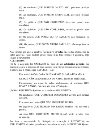 (5) As mulheres QUE DIRIGEM MUITO MAL precisam praticar 
mais. 
(6) As mulheres, QUE DIRIGEM MUITO MAL, precisam praticar 
mais. 
(7) Os políticos QUE SÃO CORRUPTOS deveriam perder seus 
mandatos. 
(8) Os políticos, QUE SÃO CORRUPTOS, deveriam perder seus 
mandatos. 
(9) Os jovens QUE FAZEM MUITO BARULHO não respeitam os 
outros. 
(10) Os jovens, QUE FAZEM MUITO BARULHO, não respeitam os 
outros. 
Nas versões em que a adjetiva ficou entre vírgulas, são feitas afirmações de 
valor genérico (toda mulher dirige muito mal, todo político é corrupto, todo 
jovem é barulhento). 
ALÉM DISSO: 
(1) Se o conjunto for UNITÁRIO (o caso de um substantivo próprio, por 
exemplo), ou se o conjunto já tiver sido previamente delimitado ou especificado, 
é natural que a oração seja EXPLICATIVA: 
Este aqui é Antônio Carlos, QUE VAI NOS GUIAR ATÉ A MINA. 
Eu, QUE NÃO DESCONFIAVA DE NADA, aceitei as explicações. 
Encontramos um casal de índios adolescentes. A mocinha, QUE 
USAVA TANGA, falava muito bem o Português. 
(2) Só as RESTRITIVAS podem ter o verbo no SUBJUNTIVO: 
Os candidatos QUE QUISEREM CONCORRER devem comparecer 
amanhã. 
Procurava um motor QUE NÃO FIZESSE BARULHO. 
Os jogadores QUE FICAREM NO BANCO também vão receber o 
prêmio. 
As ruas QUE ESTIVEREM MUITO SUJAS serão lavadas com 
detergente. 
Por isso, a necessidade de distinguir se a oração é RESTRITIVA ou 
EXPLICATIVA só existe quando o verbo estiver no modo INDICATIVO. Quem 
 