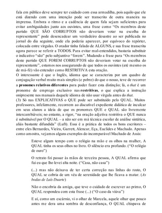 fala em público deve sempre ter cuidado com essa armadilha, pois aquilo que ele 
está dizendo com uma intenção pode ser transcrito de outra maneira na 
imprensa. Embora o ritmo e a cadência de quem fala sejam suficientes para 
evitar ambiguidades junto aos ouvintes, uma frase como “Os membros deste 
partido QUE SÃO CORRUPTOS não deveriam votar na escolha do 
representante” pode desencadear um verdadeiro desastre ao ser publicada no 
jornal do dia seguinte, onde ela poderia aparecer, por equívoco do repórter, 
colocada entre vírgulas. O orador tinha falado de ALGUNS, e sua frase transcrita 
agora parece se referir a TODOS. Para evitar mal-entendidos, bastaria substituir 
o indicativo “são” pelo subjuntivo “forem”. Mudando a frase para “Os membros 
deste partido QUE FOREM CORRUPTOS não deveriam votar na escolha do 
representante”, estamos nos assegurando de que todos os ouvintes (até mesmo os 
de má-fé) vão entender como RESTRITIVA esta oração. 
O interessante é que o Inglês, idioma que se caracteriza por um quadro de 
conjugação verbal muito mais simples (e pobre) do que o nosso, teve de recorrer 
a pronomes relativos diferentes para poder fazer esta distinção; lá, o that é um 
pronome de emprego exclusivo nas restritivas, o que explica a instrução 
onipresente nos manuais daquele idioma de não usar vírgula antes do that. 
(3) Só nas EXPLICATIVAS o QUE pode ser substituído pelo QUAL. Muitos 
professores, infelizmente, recorrem ao discutível expediente didático de inculcar 
em seus alunos a ideia de que os pronomes QUE e QUAL são livremente 
intercambiáveis; no entanto, a rigor, “na oração adjetiva restritiva o QUE nunca 
é substituível por O QUAL – a não ser em má técnica escolar de análise sintática, 
aliás bastante difundida” (Luft). Essa é a prática de todos os bons escritores – 
entre eles Bernardes, Vieira, Garrett, Alencar, Eça, Euclides e Machado. Apenas 
como amostra, vejamos alguns exemplos do incomparável Machado de Assis: 
Esteve algum tempo com o relógio na mão e os olhos na mulher, A 
QUAL tinha os seus olhos no livro. O silêncio era profundo. (“O relógio 
de ouro”) 
O retrato foi passar às mãos de terceira pessoa, A QUAL afirma que 
fui eu que lho levei alta noite. (“Casa, não casa”) 
(...) mas não deixava de ter certa correção nas linhas do rosto, O 
QUAL se cobria de um véu de serenidade que lhe ficava a matar. (As 
bodas de Luís Duarte) 
Não o encobria da amiga, que teve o cuidado de escrever ao primo, O 
QUAL respondeu com esta frase (...) (“O caso da viúva”) 
E aí, como um escárnio, vi o olhar de Marcela, aquele olhar que pouco 
antes me dera uma sombra de desconfiança, O QUAL chispava de 
 