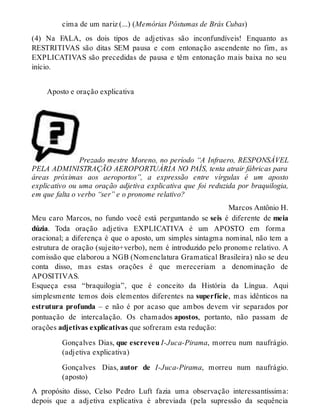 cima de um nariz (...) (Memórias Póstumas de Brás Cubas) 
(4) Na FALA, os dois tipos de adjetivas são inconfundíveis! Enquanto as 
RESTRITIVAS são ditas SEM pausa e com entonação ascendente no fim, as 
EXPLICATIVAS são precedidas de pausa e têm entonação mais baixa no seu 
início. 
Aposto e oração explicativa 
Prezado mestre Moreno, no período “A Infraero, RESPONSÁVEL 
PELA ADMINISTRAÇÃO AEROPORTUÁRIA NO PAÍS, tenta atrair fábricas para 
áreas próximas aos aeroportos”, a expressão entre vírgulas é um aposto 
explicativo ou uma oração adjetiva explicativa que foi reduzida por braquilogia, 
em que falta o verbo “ser” e o pronome relativo? 
Marcos Antônio H. 
Meu caro Marcos, no fundo você está perguntando se seis é diferente de meia 
dúzia. Toda oração adjetiva EXPLICATIVA é um APOSTO em forma 
oracional; a diferença é que o aposto, um simples sintagma nominal, não tem a 
estrutura de oração (sujeito+verbo), nem é introduzido pelo pronome relativo. A 
comissão que elaborou a NGB (Nomenclatura Gramatical Brasileira) não se deu 
conta disso, mas estas orações é que mereceriam a denominação de 
APOSITIVAS. 
Esqueça essa “braquilogia”, que é conceito da História da Língua. Aqui 
simplesmente temos dois elementos diferentes na superfície, mas idênticos na 
estrutura profunda – e não é por acaso que ambos devem vir separados por 
pontuação de intercalação. Os chamados apostos, portanto, não passam de 
orações adjetivas explicativas que sofreram esta redução: 
Gonçalves Dias, que escreveu I-Juca-Pirama, morreu num naufrágio. 
(adjetiva explicativa) 
Gonçalves Dias, autor de I-Juca-Pirama, morreu num naufrágio. 
(aposto) 
A propósito disso, Celso Pedro Luft fazia uma observação interessantíssima: 
depois que a adjetiva explicativa é abreviada (pela supressão da sequência 
 