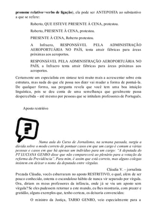 pronome relativo+verbo de ligação), ela pode ser ANTEPOSTA ao substantivo 
a que se refere: 
Roberto, QUE ESTEVE PRESENTE À CENA, protestou. 
Roberto, PRESENTE À CENA, protestou. 
PRESENTE À CENA, Roberto protestou. 
A Infraero, RESPONSÁVEL PELA ADMINISTRAÇÃO 
AEROPORTUÁRIA NO PAÍS, tenta atrair fábricas para áreas 
próximas aos aeroportos. 
RESPONSÁVEL PELA ADMINISTRAÇÃO AEROPORTUÁRIA NO 
PAÍS, a Infraero tenta atrair fábricas para áreas próximas aos 
aeroportos. 
Certamente um especialista em sintaxe terá muito mais a acrescentar sobre esta 
estrutura, mas nada do que ele possa nos dizer vai mudar a forma de pontuá-la. 
De qualquer forma, sua pergunta revela que você tem uma boa intuição 
linguística, pois se deu conta de uma semelhança que geralmente passa 
despercebida – até mesmo por pessoas que se intitulam professores de Português. 
Aposto restritivo 
Numa aula do Curso de Jornalismo, na semana passada, surgiu a 
dúvida sobre o modo correto de pontuar casos em que um cargo é comum a várias 
pessoas e casos em que há apenas um indivíduo para um cargo: “A deputada do 
PT LUCIANA GENRO disse que não comparecerá ao plenário para a votação da 
reforma da Previdência”. Para mim, é assim que está correto, mas alguns colegas 
insistem em deixar o nome da deputada entre vírgulas. 
Cláudia V. – jornalista 
Prezada Cláudia, vocês esbarraram no aposto RESTRITIVO, o qual, além de ser 
pouco conhecido, ostenta o escandaloso hábito de nunca vir separado por vírgula. 
Ora, diriam os meus professores da infância, onde já se viu um aposto sem 
vírgula? Se eles pudessem retornar a este mundo, eu lhes mostraria, com prazer e 
gratidão, alguns exemplos que, tenho certeza, os deixaria convencidos: 
O ministro da Justiça, TARSO GENRO, veio especialmente para a 
 