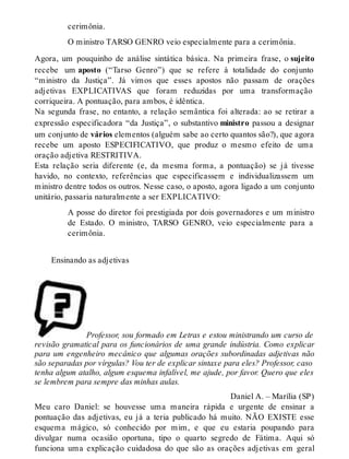 cerimônia. 
O ministro TARSO GENRO veio especialmente para a cerimônia. 
Agora, um pouquinho de análise sintática básica. Na primeira frase, o sujeito 
recebe um aposto (“Tarso Genro”) que se refere à totalidade do conjunto 
“ministro da Justiça”. Já vimos que esses apostos não passam de orações 
adjetivas EXPLICATIVAS que foram reduzidas por uma transformação 
corriqueira. A pontuação, para ambos, é idêntica. 
Na segunda frase, no entanto, a relação semântica foi alterada: ao se retirar a 
expressão especificadora “da Justiça”, o substantivo ministro passou a designar 
um conjunto de vários elementos (alguém sabe ao certo quantos são?), que agora 
recebe um aposto ESPECIFICATIVO, que produz o mesmo efeito de uma 
oração adjetiva RESTRITIVA. 
Esta relação seria diferente (e, da mesma forma, a pontuação) se já tivesse 
havido, no contexto, referências que especificassem e individualizassem um 
ministro dentre todos os outros. Nesse caso, o aposto, agora ligado a um conjunto 
unitário, passaria naturalmente a ser EXPLICATIVO: 
A posse do diretor foi prestigiada por dois governadores e um ministro 
de Estado. O ministro, TARSO GENRO, veio especialmente para a 
cerimônia. 
Ensinando as adjetivas 
Professor, sou formado em Letras e estou ministrando um curso de 
revisão gramatical para os funcionários de uma grande indústria. Como explicar 
para um engenheiro mecânico que algumas orações subordinadas adjetivas não 
são separadas por vírgulas? Vou ter de explicar sintaxe para eles? Professor, caso 
tenha algum atalho, algum esquema infalível, me ajude, por favor. Quero que eles 
se lembrem para sempre das minhas aulas. 
Daniel A. – Marília (SP) 
Meu caro Daniel: se houvesse uma maneira rápida e urgente de ensinar a 
pontuação das adjetivas, eu já a teria publicado há muito. NÃO EXISTE esse 
esquema mágico, só conhecido por mim, e que eu estaria poupando para 
divulgar numa ocasião oportuna, tipo o quarto segredo de Fátima. Aqui só 
funciona uma explicação cuidadosa do que são as orações adjetivas em geral 
 