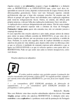 (ligadas sempre a um substantivo, ocupam o lugar do adjetivo) e a distinção 
entre as RESTRITIVAS e as EXPLICATIVAS (que, como você deve ter 
aprendido no curso de Letras, depende exclusivamente de Lógica Formal, não de 
diferençazinhas gramaticais). Como você tem formação superior, entende 
perfeitamente algo que o leigo não consegue conceber: há assuntos que são 
difíceis só porque até agora foram mal abordados; uma explicação engenhosa 
pode torná-los milagrosamente fáceis. Outros, no entanto, são difíceis pela 
própria natureza, e não por falha das explicações tradicionais. Este é um deles. 
A explicação deve começar obrigatoriamente pela sintaxe. Não há como estudar 
pontuação sem primeiro repassar toda a estrutura da frase do Português. 
Pontuação é sintaxe pura; quem não entendeu isso, não vai entender jamais o 
emprego dos sinais. 
O caso específico das orações adjetivas é pior ainda, porque saímos da sintaxe 
para entrar no pouco trilhado caminho da SEMÂNTICA, já que estas são as 
únicas vírgulas que alteram, por sua presença ou por sua ausência, o sentido da 
frase. Portanto, se aceita uma sugestão, trate de explicar direitinho as orações 
adjetivas do ponto de vista sintático, para depois então entrar na diferença entre 
as que se referem à totalidade do conjunto expresso pelo substantivo a que se 
ligam (as EXPLICATIVAS) e as que se referem apenas a uma parte dele (as 
RESTRITIVAS). Pode ser que assim suas aulas se tornem inesquecíveis, como 
você deseja. 
Orações adjetivas no subjuntivo 
O senhor poderia analisar estes períodos quanto à pontuação das 
orações introduzidas pelo pronome relativo QUE? No segundo período, segundo o 
que entendi, temos uma adjetiva RESTRITIVA e, por isso, ficou sem vírgulas. Estou 
certo? 
1 – ...os consumidores, QUE EXERÇAM atividades de fabricação de 
equipamentos... 2 – ...os consumidores QUE EXERÇAM atividades de 
petroquímica e outros químicos... 
Roberto B. – Brasília 
Meu caro Roberto: estas duas orações subordinadas adjetivas devem ficar sem 
vírgulas, porque ambas são adjetivas RESTRITIVAS. A distinção entre uma 
restritiva e uma explicativa é o problema mais sutil da pontuação do Português 
 