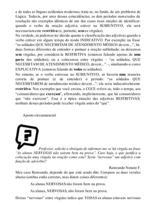 e de todas as línguas ocidentais modernas; trata-se, no fundo, de um problema de 
Lógica. Todavia, por uma dessas coincidências, os dois períodos numerados da 
resolução são exemplos idênticos de um dos casos mais simples de identificar: 
quando o verbo da oração adjetiva estiver no SUBJUNTIVO, ela será 
necessariamente restritiva (e, portanto, sem as vírgulas). 
Na verdade, só podemos ter dúvida quanto à classificação das adjetivas quando o 
verbo estiver em algum tempo do modo INDICATIVO. Por exemplo: na frase 
“os soldados QUE NECESSITAM DE ATENDIMENTO MÉDICO devem...”, há 
duas formas diferentes de entender e pontuar a oração sublinhada: ou deixamos 
sem vírgulas, por considerá-la RESTRITIVA (estamos falando apenas de uma 
parte dos soldados); ou a colocamos entre vírgulas – “os soldados, QUE 
NECESSITAM DE ATENDIMENTO MÉDICO, devem...” –, sinalizando-a como 
EXPLICATIVA (estamos falando de todos os soldados). 
No entanto, se o verbo estivesse no SUBJUNTIVO, só haveria uma maneira 
correta de pontuar (e de entender) o período: “os soldados QUE 
NECESSITAREM de atendimento médico devem...”: ela seria indiscutivelmente 
restritiva. Nos exemplos que você enviou, a CGCE refere-se, todo o tempo, aos 
“consumidores que exerçam”, afirmando, implicitamente, que há consumidores 
que “não exercem”. Essa é a típica atuação das adjetivas RESTRITIVAS; 
nenhum desses períodos pode receber vírgula antes do “que”. 
Aposto circunstancial 
Professor, solicito o obséquio de informar-me se há vírgula na frase 
“As alunas NERVOSAS não saíram bem na prova”. Caso haja, o que justifica a 
colocação uma vírgula na oração como esta? Seria “nervosas” um adjetivo com 
função de advérbio? 
Raimundo Nonato F. 
Meu caro Raimundo, depende do que está sendo dito. Compare as duas versões 
abaixo (ambas estão corretas, mas dizem coisas diferentes): 
As alunas NERVOSAS não foram bem na prova. 
As alunas, NERVOSAS, não foram bem na prova. 
Deixar “nervosas” entre vírgulas indica que TODAS as alunas estavam nervosas 
 