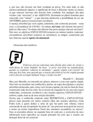 e, por isso, não tiveram um bom resultado na prova. Por outro lado, se não 
usarmos pontuação alguma, o significado da frase é diferente: dentre as alunas, 
as que estavam nervosas não tiveram bom resultado. Em qualquer das duas 
versões, este “nervosas” é um ADJETIVO, flexionado no plural feminino para 
concordar com “alunas” – o que descarta totalmente a possibilidade de ser um 
ADVÉRBIO, palavra invariável por excelência. 
A nuança adverbial que você captou, entretanto, está realmente presente – neste 
caso, a circunstância de CAUSA: “As alunas, nervosas, não fizeram boa prova” 
pode ser lida como “As alunas não fizeram boa prova porque estavam nervosas”. 
Não raro, as adjetivas EXPLICATIVAS (estamos na sintaxe) podem expressar 
circunstâncias adverbiais (estamos na semântica); os antigos, exatamente por 
isso, falavam aqui de aposto circunstancial. 
Elementos não restritivos 
Professor, preciso solucionar uma dúvida atroz antes de enviar a 
mala-direta de nosso hospital. Na frase “A troca será feita na segunda-feira, 
quando os residentes voltarem às atividades”, aquela vírgula está correta? Eu 
sinto que fica bem, mas aprendi que a oração adverbial só recebe vírgula quando 
estiver fora de seu lugar habitual. O que o senhor nos diz? 
Maurílio V. – Salvador 
Meu caro Maurílio, eu concordo em gênero, número e caso com aquela vírgula. 
Você não vai encontrar sua justificativa, porém, na regra dos adjuntos e orações 
adverbiais deslocadas, pois, como você mesmo aponta, ela está no final da frase, 
exatamente onde deveria estar. Se eu tivesse de enquadrá-la em uma das regras 
conhecidas, certamente escolheria a das orações adjetivas EXPLICATIVAS – 
embora, repito, trate-se de uma oração adverbial. 
Ocorre que o conhecido contraste entre RESTRITIVAS e EXPLICATIVAS 
parece estar presente em outros cenários além das orações adjetivas; Celso 
Pedro Luft, a quem dedico a série de que faz parte este volume, estava 
convencido de que tal oposição faz parte de “um processo mais geral de marcar 
a maior ou menor importância frasal das estruturas secundárias ou anexas”. 
Veja os exemplos abaixo: na segunda frase de cada par, o acréscimo de uma 
informação mais específica na oração principal faz com que a oração em 
destaque deixe de ser essencial: 
 
