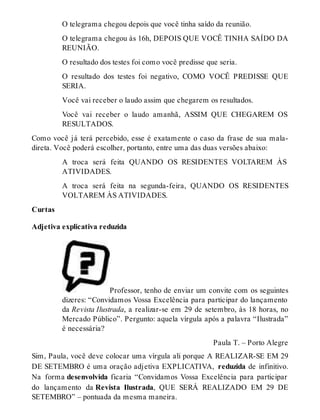 O telegrama chegou depois que você tinha saído da reunião. 
O telegrama chegou às 16h, DEPOIS QUE VOCÊ TINHA SAÍDO DA 
REUNIÃO. 
O resultado dos testes foi como você predisse que seria. 
O resultado dos testes foi negativo, COMO VOCÊ PREDISSE QUE 
SERIA. 
Você vai receber o laudo assim que chegarem os resultados. 
Você vai receber o laudo amanhã, ASSIM QUE CHEGAREM OS 
RESULTADOS. 
Como você já terá percebido, esse é exatamente o caso da frase de sua mala-direta. 
Você poderá escolher, portanto, entre uma das duas versões abaixo: 
A troca será feita QUANDO OS RESIDENTES VOLTAREM ÀS 
ATIVIDADES. 
A troca será feita na segunda-feira, QUANDO OS RESIDENTES 
VOLTAREM ÀS ATIVIDADES. 
Curtas 
Adjetiva explicativa reduzida 
Professor, tenho de enviar um convite com os seguintes 
dizeres: “Convidamos Vossa Excelência para participar do lançamento 
da Revista Ilustrada, a realizar-se em 29 de setembro, às 18 horas, no 
Mercado Público”. Pergunto: aquela vírgula após a palavra “Ilustrada” 
é necessária? 
Paula T. – Porto Alegre 
Sim, Paula, você deve colocar uma vírgula ali porque A REALIZAR-SE EM 29 
DE SETEMBRO é uma oração adjetiva EXPLICATIVA, reduzida de infinitivo. 
Na forma desenvolvida ficaria “Convidamos Vossa Excelência para participar 
do lançamento da Revista Ilustrada, QUE SERÁ REALIZADO EM 29 DE 
SETEMBRO” – pontuada da mesma maneira. 
 