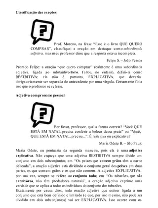 Classificação das orações 
Prof. Moreno, na frase “Esse é o livro QUE QUERO 
COMPRAR”, classifiquei a oração em destaque como subordinada 
adjetiva, mas meu professor disse que a resposta estava incompleta. 
Felipe S. – João Pessoa 
Prezado Felipe: a oração “que quero comprar” realmente é uma subordinada 
adjetiva, ligada ao substantivo livro. Faltou, no entanto, defini-la como 
RESTRITIVA; ela não é, portanto, EXPLICATIVA, que deveria 
obrigatoriamente ser separada do antecedente por uma vírgula. Certamente foi a 
isso que o professor se referiu. 
Adjetiva com pronome pessoal 
Por favor, professor, qual a forma correta? “Você QUE 
ESTÁ EM NATAL precisa conferir a beleza dessa praia” ou “Você, 
QUE ESTÁ EM NATAL, precisa...”. É restritiva ou explicativa? 
Maria Odete B. – São Paulo 
Maria Odete, eu pontuaria da segunda maneira, pois ela é uma adjetiva 
explicativa. Não esqueça que uma adjetiva RESTRITIVA sempre divide um 
conjunto em dois subconjuntos; em “Os peixes que comem grãos têm a carne 
delicada”, a oração adjetiva está dividindo o conjunto geral dos peixes em duas 
partes, os que comem grãos e os que não comem. A adjetiva EXPLICATIVA, 
por sua vez, sempre se refere ao conjunto todo; em “Os tubarões, que são 
carnívoros, não têm predadores naturais”, a oração adjetiva exprime uma 
verdade que se aplica a todos os indivíduos do conjunto dos tubarões. 
Exatamente por causa disso, toda oração adjetiva que estiver ligada a um 
conjunto que está bem definido e limitado (e que, por isso mesmo, não pode ser 
dividido em dois subconjuntos) vai ser EXPLICATIVA. Isso ocorre com os 
 