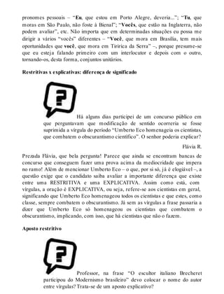 pronomes pessoais – “Eu, que estou em Porto Alegre, deveria...”; “Tu, que 
moras em São Paulo, não foste à Bienal”; “Vocês, que estão na Inglaterra, não 
podem avaliar”, etc. Não importa que em determinadas situações eu possa me 
dirigir a vários “vocês” diferentes – “Você, que mora em Brasília, tem mais 
oportunidades que você, que mora em Tiririca da Serra” –, porque presume-se 
que eu esteja falando primeiro com um interlocutor e depois com o outro, 
tornando-os, desta forma, conjuntos unitários. 
Restritivas x explicativas: diferença de significado 
Há alguns dias participei de um concurso público em 
que perguntavam que modificação de sentido ocorreria se fosse 
suprimida a vírgula do período “Umberto Eco homenageia os cientistas, 
que combatem o obscurantismo científico”. O senhor poderia explicar? 
Flávia R. 
Prezada Flávia, que bela pergunta! Parece que ainda se encontram bancas de 
concurso que conseguem fazer uma prova acima da mediocridade que impera 
no ramo! Além de mencionar Umberto Eco – o que, por si só, já é elogiável –, a 
questão exige que o candidato saiba avaliar a importante diferença que existe 
entre uma RESTRITIVA e uma EXPLICATIVA. Assim como está, com 
vírgulas, a oração é EXPLICATIVA, ou seja, refere-se aos cientistas em geral, 
significando que Umberto Eco homenageou todos os cientistas e que estes, como 
classe, sempre combatem o obscurantismo. Já sem as vírgulas a frase passaria a 
dizer que Umberto Eco só homenageou os cientistas que combatem o 
obscurantismo, implicando, com isso, que há cientistas que não o fazem. 
Aposto restritivo 
Professor, na frase “O escultor italiano Brecheret 
participou do Modernismo brasileiro” devo colocar o nome do autor 
entre vírgulas? Trata-se de um aposto explicativo? 
 
