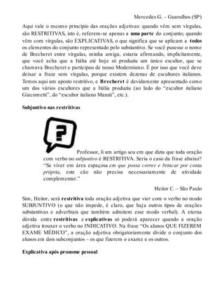 Mercedes G. – Guarulhos (SP) 
Aqui vale o mesmo princípio das orações adjetivas: quando vêm sem vírgulas, 
são RESTRITIVAS, isto é, referem-se apenas a uma parte do conjunto; quando 
vêm com vírgulas, são EXPLICATIVAS, o que significa que se aplicam a todos 
os elementos do conjunto representado pelo substantivo. Se você pusesse o nome 
de Brecheret entre vírgulas, minha amiga, estaria afirmando, implicitamente, 
que você acha que a Itália até hoje só produziu um único escultor, que se 
chamava Brecheret e participou de nosso Modernismo. É por isso que você deve 
deixar a frase sem vírgulas, porque existem dezenas de escultores italianos. 
Temos aqui um aposto restritivo, e Brecheret é devidamente apresentado como 
um dos vários escultores que a Itália produziu (ao lado do “escultor italiano 
Giacometti”, do “escultor italiano Manzù”, etc.). 
Subjuntivo nas restritivas 
Professor, li um artigo seu em que dizia que toda oração 
com verbo no subjuntivo é RESTRITIVA. Seria o caso da frase abaixo? 
“Se viver em área espaçosa em que possa correr e brincar por conta 
própria, este cão não precisa necessariamente de atividade 
complementar.” 
Heitor C. – São Paulo 
Sim, Heitor, será restritiva toda oração adjetiva que vier com o verbo no modo 
SUBJUNTIVO (o que não impede, é claro, que haja outros tipos de orações 
substantivas e adverbiais que também admitem esse modo verbal). A eterna 
dúvida entre restritivas e explicativas só poderá aparecer quando a oração 
adjetiva trouxer o verbo no INDICATIVO. Na frase “Os alunos QUE FIZEREM 
EXAME MÉDICO”, a oração adjetiva obrigatoriamente divide o conjunto dos 
alunos em dois subconjuntos – os que fizerem o exame e os outros. 
Explicativa após pronome pessoal 
 