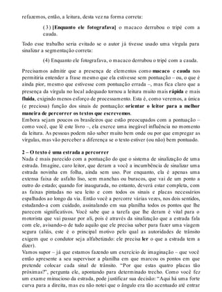 refazemos, então, a leitura, desta vez na forma correta: 
( 3 ) [Enquanto ele fotografava] o macaco derrubou o tripé com a 
cauda. 
Todo esse trabalho seria evitado se o autor já tivesse usado uma vírgula para 
sinalizar a segmentação correta: 
(4) Enquanto ele fotografava, o macaco derrubou o tripé com a cauda. 
Precisamos admitir que a presença de elementos como macaco e cauda nos 
permitiria entender a frase mesmo que ela estivesse sem pontuação – ou, o que é 
ainda pior, mesmo que estivesse com pontuação errada –, mas fica claro que a 
presença da vírgula no local adequado tornou a leitura muito mais rápida e mais 
fluida, exigindo menos esforço de processamento. Esta é, como veremos, a única 
(e preciosa) função dos sinais de pontuação: orientar o leitor para a melhor 
maneira de percorrer os textos que escrevemos. 
Embora sejam poucos os brasileiros que estão preocupados com a pontuação – 
como você, que lê este livro –, ela exerce uma inegável influência no momento 
da leitura. As pessoas podem não saber muito bem onde ou por que empregar as 
vírgulas, mas vão perceber a diferença se o texto estiver (ou não) bem pontuado. 
2 – O texto é uma estrada a percorrer 
Nada é mais parecido com a pontuação do que o sistema de sinalização de uma 
estrada. Imagine, caro leitor, que deram a você a incumbência de sinalizar uma 
estrada novinha em folha, ainda sem uso. Por enquanto, ela é apenas uma 
extensa faixa de asfalto liso, sem manchas ou buracos, que vai de um ponto a 
outro do estado; quando for inaugurada, no entanto, deverá estar completa, com 
as faixas pintadas no seu leito e com todos os sinais e placas necessários 
espalhados ao longo da via. Então você a percorre várias vezes, nos dois sentidos, 
estudando-a com cuidado, assinalando em sua planilha todos os pontos que lhe 
parecem significativos. Você sabe que a tarefa que lhe deram é vital para o 
motorista que vai passar por ali, pois é através da sinalização que a estrada fala 
com ele, avisando-o de tudo aquilo que ele precisa saber para fazer uma viagem 
segura (aliás, este é o principal motivo pelo qual as autoridades de trânsito 
exigem que o condutor seja alfabetizado: ele precisa ler o que a estrada tem a 
dizer). 
Vamos supor – já que estamos fazendo um exercício de imaginação – que você 
então apresente a seu supervisor a planilha em que marcou os pontos em que 
pretende colocar cada sinal de trânsito. “Por que estas quatro placas tão 
próximas?”, pergunta ele, apontando para determinado trecho. Como você fez 
um exame minucioso da estrada, pode justificar sua decisão: “Aqui há uma forte 
curva para a direita, mas eu não notei que o ângulo era tão acentuado até entrar 
 