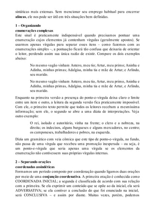 sintáticas mais extensas. Sem mencionar seu emprego habitual para encerrar 
alíneas, ele nos pode ser útil em três situações bem definidas. 
1 – Organizando 
enumerações complexas 
Este sinal é praticamente indispensável quando precisamos pontuar uma 
enumeração cujos elementos já contenham vírgulas (geralmente apostos). Se 
usarmos apenas vírgulas para separar esses itens – como fazemos com as 
enumerações simples –, a pontuação ficará tão confusa que deixaria de orientar 
o leitor, perdendo assim sua única razão de existir. Compare os dois exemplos 
abaixo: 
No mesmo vagão vinham Antero, meu tio; Artur, meu primo; Aninha e 
Adinha, minhas primas; Adalgisa, minha tia e mãe de Artur; e Arlindo, 
seu marido. 
No mesmo vagão vinham Antero, meu tio, Artur, meu primo, Aninha e 
Adinha, minhas primas, Adalgisa, minha tia e mãe de Artur, e Arlindo, 
seu marido. 
Enquanto na primeira versão a presença do ponto-e-vírgula deixa claro o limite 
entre um item e outro, a leitura da segunda versão fica praticamente impossível. 
Com ele, o primeiro texto permite que todos os leitores recebam a mesmíssima 
informação; sem ele, o segundo se abre a uma dúzia de interpretações. Veja 
outro exemplo: 
O rei, isolado e autoritário, vinha na frente; o clero e a nobreza, na 
direita; os indecisos, alguns burgueses e alguns mercadores, no centro; 
os camponeses, trabalhadores e pobres, na esquerda. 
Dizia um gramático com veia cômica que este tipo de ponto-e-vírgula, no fundo, 
não passa de uma vírgula que recebeu uma promoção inesperada – ou seja, é 
um ponto-e-vírgula que seria apenas uma vírgula se os elementos da 
enumeração não contivessem suas próprias vírgulas internas. 
2 – Separando orações 
coordenadas assindéticas 
Formamos um período composto por coordenação quando ligamos duas orações 
por meio de uma conjunção coordenativa. A primeira oração é conhecida como 
COORDENADA INICIAL; a segunda é classificada de acordo com sua relação 
com a primeira. Se ela exprimir um conteúdo que se opõe ao da inicial, ela será 
ADVERSATIVA; se ela contiver a conclusão do que foi enunciado na inicial, 
será CONCLUSIVA – e assim por diante. Muitas vezes, porém, podemos 
 