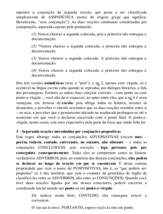 suprimir a conjunção da segunda oração, que passa a ser classificada 
simplesmente de ASSINDÉTICA (nome de origem grega que significa, 
literalmente, “sem conjunção”). As duas orações continuam coordenadas por 
justaposição, separadas apenas pela pontuação: 
(1) Vamos chamar a segunda colocada, pois a primeira não entregou a 
documentação. 
(2) *Vamos chamar a segunda colocada, a primeira não entregou a 
documentação. 
(3) Vamos chamar a segunda colocada. A primeira não entregou a 
documentação. 
(4) Vamos chamar a segunda colocada; a primeira não entregou a 
documentação. 
Das três versões assindéticas (sem o “pois”), a no 2, apenas com vírgula, só é 
aceitável na língua escrita culta quando se reproduz, nos diálogos literários, a fala 
dos personagens. Embora as outras duas estejam corretas – com ponto ou com 
ponto-e-vírgula –, você não deve esquecer, ao optar entre elas, que a no 4 é mais 
vantajosa em termos de coesão, pois obriga todos os leitores, mesmo os 
desatentos, a perceber o vínculo semântico que as duas orações mantêm entre si 
– ou seja, a perceber que o pensamento iniciado na maiúscula prolongou-se até o 
momento em que você o declarou encerrado com o ponto final. O ponto-e-vírgula, 
nestes casos, cria uma expectativa pela parte da frase que ainda falta ler. 
3 – Separando orações introduzidas por conjunções pospositivas 
Esta regra abrange todas as conjunções ADVERSATIVAS (exceto mas) – 
porém, todavia, contudo, entretanto, no entanto, não obstante – e todas as 
conjunções CONCLUSIVAS, sem exceção – logo, portanto, pois, por 
conseguinte, consequentemente. Todas elas se comportam como se fossem 
verdadeiros ADVÉRBIOS, pois, ao contrário das demais conjunções, elas podem 
se deslocar ao longo da oração em que se encontram. É dessa curiosa 
propriedade que vem o nome de POSPOSITIVAS, isto é, as “que podem ser 
pospostas” (e é daí, também, que vem o costume da gramática do Inglês de 
classificá-las entre os ADVÉRBIOS, não entre as CONJUNÇÕES). Quando você 
tiver duas orações ligadas por um desses conectores, poderá encerrar a 
coordenada inicial usando um ponto ou um ponto-e-vírgula: 
Ele nadava muito bem; CONTUDO, não conseguiu vencer a 
correnteza. 
O voo sai às nove. PORTANTO, espero vocês às oito em ponto. 
 