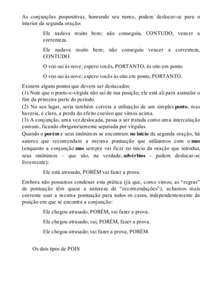 As conjunções pospositivas, honrando seu nome, podem deslocar-se para o 
interior da segunda oração: 
Ele nadava muito bem; não conseguiu, CONTUDO, vencer a 
correnteza. 
Ele nadava muito bem; não conseguiu vencer a correnteza, 
CONTUDO. 
O voo sai às nove; espero vocês, PORTANTO, às oito em ponto. 
O voo sai às nove; espero vocês às oito em ponto, PORTANTO. 
Existem alguns pontos que devem ser destacados: 
(1) Note que o ponto-e-vírgula não sai de sua posição; ele está ali para assinalar o 
fim da primeira parte do período. 
(2) No seu lugar, seria também correta a utilização de um simples ponto, mas 
haveria, é claro, a perda do efeito coesivo que vimos acima. 
(3) A conjunção, uma vez deslocada, passa a ser tratada como uma intercalação 
comum, ficando obrigatoriamente separada por vírgulas. 
Quando o porém e seus sinônimos se encontram no início da segunda oração, há 
autores que recomendam a mesma pontuação que utilizamos com o mas 
(enquanto a conjunção mas sempre vai ficar no início da oração que introduz, 
seus sinônimos – que são, na verdade, advérbios – podem deslocar-se 
livremente): 
Ele está atrasado, PORÉM vai fazer a prova. 
Embora não possamos condenar esta prática (já que, como vimos, as “regras” 
de pontuação têm quase a natureza de “recomendações”), achamos mais 
coerente usar a mesma pontuação para todos os casos, independentemente da 
posição em que se encontra a conjunção: 
Ele chegou atrasado; PORÉM, vai fazer a prova. 
Ele chegou atrasado; vai, PORÉM, fazer a prova. 
Ele chegou atrasado; vai fazer a prova, PORÉM. 
Os dois tipos de POIS 
 