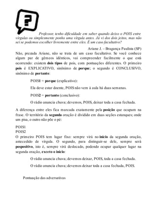 Professor, tenho dificuldade em saber quando deixo o POIS entre 
vírgulas ou simplesmente ponho uma vírgula antes. Já vi dos dois jeitos, mas não 
sei se podemos escolher livremente entre eles. É um caso facultativo? 
Ariane J. – Bragança Paulista (SP) 
Não, prezada Ariane, não se trata de um caso facultativo. Se você conhece 
algum par de gêmeos idênticos, vai compreender facilmente o que está 
ocorrendo: existem dois tipos de pois, com pontuações diferentes. O primeiro 
pois é EXPLICATIVO, sinônimo de porque; o segundo é CONCLUSIVO, 
sinônimo de portanto: 
POIS1 = porque (explicativo): 
Ela deve estar doente, POIS não vem à aula há duas semanas. 
POIS2 = portanto (conclusivo): 
O rádio anuncia chuva; devemos, POIS, deixar toda a casa fechada. 
A diferença entre eles fica marcada exatamente pela posição que ocupam na 
frase. O território da segunda oração é dividido em duas seções estanques; onde 
um pisa, o outro não põe o pé: 
POIS1 
POIS2 
O primeiro POIS tem lugar fixo: sempre virá no início da segunda oração, 
antecedido de vírgula. O segundo, para distinguir-se dele, sempre será 
pospositivo, isto é, sempre virá deslocado, podendo ocupar qualquer lugar na 
segunda oração, exceto o início: 
O rádio anuncia chuva; devemos deixar, POIS, toda a casa fechada. 
O rádio anuncia chuva; devemos deixar toda a casa fechada, POIS. 
Pontuação das adversativas 
 