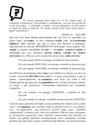 É correto empregar ponto final em vez de vírgula antes da 
conjunção coordenativa? Para facilitar o entendimento, vou usar um período de 
um de seus artigos: “A etimologia – sozinha – tem suas limitações: ela não explica 
a origem de todas as palavras. No entanto, sempre pode trazer novas ideias e 
agitar o pensamento”. 
Cláudio L.S. – Tapes (RS) 
Meu caro xará, posso deduzir, pela pergunta, que você deve ter aprendido, em 
algum lugar, que sempre se deve empregar vírgula antes das coordenadas 
sindéticas. Sinto dizer-lhe que não é assim que funciona a pontuação, 
especialmente no caso das ADVERSATIVAS. Neste grupo, vamos separar com 
vírgula as orações introduzidas por mas, e com ponto ou ponto-e-vírgula as 
introduzidas por seus sinônimos (porém, todavia, contudo, no entanto, 
entretanto, etc.). Observe as três versões da mesma frase, todas corretas: 
Ele está cansado, MAS vai entregar o trabalho na data marcada. 
Ele está cansado; CONTUDO, vai entregar o trabalho na data marcada. 
Ele está cansado. CONTUDO, vai entregar o trabalho na data marcada. 
Essa diferença de pontuação entre o mas e seus sinônimos é clássica e se deve ao 
caráter claramente adverbial destes últimos. A nossa nomenclatura é que os 
chama, equivocadamente, de conjunções, sem levar em conta o fato 
fundamental de que todos eles são pospositivos (isto é, deslocáveis para a direita, 
na oração a que pertencem), característica inadmissível nas verdadeiras 
conjunções: 
Ele está cansado; vai entregar, CONTUDO, o trabalho na data 
marcada. 
Ele está cansado; vai entregar o trabalho na data marcada, CONTUDO. 
É por isso que a gramática do Inglês, mais acertadamente, chama o but (o nosso 
“mas”) de conjunção, mas classifica todos os demais (however, nevertheless, 
etc.) de conjunctional (ou conjunctive) adverbs (algo como “advérbios 
conjuncionais”; o Francês, que, como nós, também é filho do Latim, denomina-os 
de adverbes conjonctifs). Esses advérbios conjuncionais são advérbios na 
forma, mas podem funcionar semanticamente como conjunções, servindo 
também para ligar duas orações. O professor Kip Wheeler, do Carson-Newman 
 