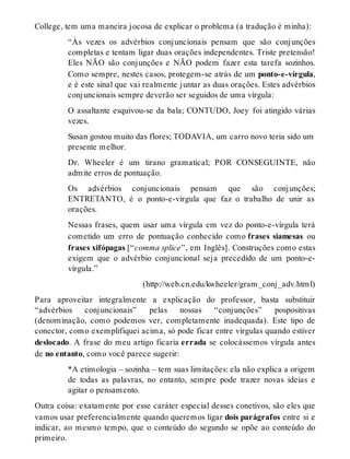 College, tem uma maneira jocosa de explicar o problema (a tradução é minha): 
“Às vezes os advérbios conjuncionais pensam que são conjunções 
completas e tentam ligar duas orações independentes. Triste pretensão! 
Eles NÃO são conjunções e NÃO podem fazer esta tarefa sozinhos. 
Como sempre, nestes casos, protegem-se atrás de um ponto-e-vírgula, 
e é este sinal que vai realmente juntar as duas orações. Estes advérbios 
conjuncionais sempre deverão ser seguidos de uma vírgula: 
O assaltante esquivou-se da bala; CONTUDO, Joey foi atingido várias 
vezes. 
Susan gostou muito das flores; TODAVIA, um carro novo teria sido um 
presente melhor. 
Dr. Wheeler é um tirano gramatical; POR CONSEGUINTE, não 
admite erros de pontuação. 
Os advérbios conjuncionais pensam que são conjunções; 
ENTRETANTO, é o ponto-e-vírgula que faz o trabalho de unir as 
orações. 
Nessas frases, quem usar uma vírgula em vez do ponto-e-vírgula terá 
cometido um erro de pontuação conhecido como frases siamesas ou 
frases xifópagas [“comma splice”, em Inglês]. Construções como estas 
exigem que o advérbio conjuncional seja precedido de um ponto-e-vírgula.” 
(http://web.cn.edu/kwheeler/gram_conj_adv.html) 
Para aproveitar integralmente a explicação do professor, basta substituir 
“advérbios conjuncionais” pelas nossas “conjunções” pospositivas 
(denominação, como podemos ver, completamente inadequada). Este tipo de 
conector, como exemplifiquei acima, só pode ficar entre vírgulas quando estiver 
deslocado. A frase do meu artigo ficaria errada se colocássemos vírgula antes 
de no entanto, como você parece sugerir: 
*A etimologia – sozinha – tem suas limitações: ela não explica a origem 
de todas as palavras, no entanto, sempre pode trazer novas ideias e 
agitar o pensamento. 
Outra coisa: exatamente por esse caráter especial desses conetivos, são eles que 
vamos usar preferencialmente quando queremos ligar dois parágrafos entre si e 
indicar, ao mesmo tempo, que o conteúdo do segundo se opõe ao conteúdo do 
primeiro. 
 