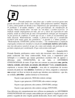 Pontuação da segunda coordenada 
Prezado professor: uma frase que o senhor escreveu gerou uma 
grande discussão entre mim e meus colegas, todos professores também. Ninguém, 
é claro, estava pondo em dúvida a sua competência, que aprendemos a respeitar. 
O problema é de análise sintática – mais precisamente, da classificação de 
orações. Numa consulta sobre “em mão” ou “em mãos”, o senhor escreveu: “A 
tradição manda empregarmos em mão, por ser o início da expressão em mão 
própria, usada no sobrescrito de uma correspondência entregue por mensageiro 
ou por pessoa de confiança. É assim que eu uso, e assim eu recomendaria que 
todos fizessem. Modernamente, contudo, a forma em mãos já é considerada 
aceitável pela maior parte dos gramáticos.” A questão é o último período – 
“Modernamente, CONTUDO, a forma em mãos...”. Se considerarmos a conjunção 
empregada, teríamos de classificar a oração de coordenada sindética adversativa, 
mas isso não parece possível, já que ela, como está isolada, não participa de um 
período composto por coordenação. O que está acontecendo aqui? 
Daniela V. – Anápolis (GO) 
Prezada Daniela, professores como vocês não travariam uma discussão se o 
ponto realmente não fosse controvertido. Neste caso, o responsável pelo 
imbróglio é o costume que nossas gramáticas escolares têm de ignorar a 
diferença entre CONJUNÇÕES, de um lado, e ADVÉRBIOS 
CONJUNCIONAIS, de outro. O que têm em comum os conectores mas, porém, 
todavia, contudo, entretanto, no entanto, não obstante? Todos, semanticamente, 
exprimem a mesma ideia de oposição – mas não se comportam da mesma 
maneira do ponto de vista sintático. Conforme já vimos, enquanto a conjunção 
mas sempre vai ficar no início da oração que introduz, seus sinônimos – que são, 
na verdade, advérbios – podem deslocar-se livremente: 
Façam o que quiserem, MAS não contem comigo. 
Façam o que quiserem; CONTUDO, não contem comigo. 
Façam o que quiserem; não contem, CONTUDO, comigo. 
Façam o que quiserem; não contem comigo, CONTUDO. 
Essa diferença de comportamento tem reflexos na pontuação: os ADVÉRBIOS 
CONJUNCIONAIS vêm sempre antecedidos por um ponto-e-vírgula (ou por um 
ponto) e seguidos de uma vírgula; quando deslocados, ficam entre vírgulas como 
 