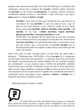 qualquer outro elemento intercalado. Ora, esses advérbios que, à semelhança das 
conjunções, servem para coordenar duas orações, também podem relacionar 
dois períodos ou até mesmo dois parágrafos. A estrutura, embora estejamos 
combinando unidades maiores, é semelhante; a única diferença é que aqui o 
ponto aparece no lugar do ponto-e-vírgula: 
Marinho é o que nasce no mar, que é natural do mar, que pertence ao 
ecossistema do mar; marítimo é o que está junto ao mar, o que foi 
posto no mar pelo homem, o que o homem realiza no mar. Dessa 
forma, temos aves marinhas, monstros marinhos, brisa marinha e sal 
marinho, de um lado, e cidades marítimas, viagens marítimas, 
plataforma marítima e navegação marítima, do outro. 
CONTUDO, esta distinção não foi observada no caso das correntes, 
pois os falantes preferem, na proporção de dois para um, chamá-las de 
correntes marítimas. Um gramaticão intolerante já começaria a dizer 
que está errado e que o certo deveria ser corrente marinha, mas os 
bons dicionários tratam de registrar as duas formas, pois sabem que não 
cabe a eles decidir. 
Como você pode ver pelo exemplo acima, ou pela frase que gerou toda a 
discussão – “Modernamente, CONTUDO, a forma em mãos já é considerada 
aceitável pela maior parte dos gramáticos”–, a presença desse nexo adversativo 
não significa necessariamente que estamos lidando com um “período composto 
por coordenação”, já que passamos para o âmbito dos parágrafos, unidades 
muito maiores que o período. Certamente era por isso que os meus professores, 
todos à moda antiga, proibiam o emprego do mas no início da frase. Para eles, 
esta conjunção deveria sempre aparecer ligando uma coordenada adversativa à 
coordenada inicial, reservando-se para o porém, o todavia, o contudo, etc., a 
função de relacionar as unidades maiores. 
Maiúsculas depois do ponto-e-vírgula 
Prezado Professor, minha orientadora não aceita que eu empregue 
letras maiúsculas depois do ponto-e-vírgula, dando continuidade à frase. Preciso 
imensamente de sua resposta, pois ela disse que não vai admitir esse procedimento 
 