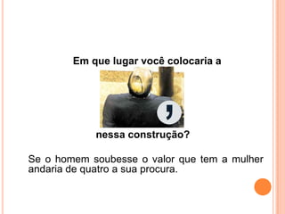 Em que lugar você colocaria a
nessa construção?
Se o homem soubesse o valor que tem a mulher
andaria de quatro a sua procura.
 