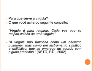  Para que serve a vírgula?
 O que você acha do seguinte conceito:
“Vírgula é para respirar. Cada vez que se
respira coloca-se uma vírgula.”
 “A vírgula não funciona como um bálsamo
pulmonar, mas como um instrumento sintático
e estilístico, que se emprega de acordo com
alguns preceitos.” (NETO, P.C., 2002)
 