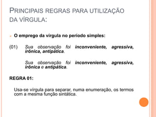 PRINCIPAIS REGRAS PARA UTILIZAÇÃO
DA VÍRGULA:
 O emprego da vírgula no período simples:
(01) Sua observação foi inconveniente, agressiva,
irônica, antipática.
Sua observação foi inconveniente, agressiva,
irônica e antipática.
REGRA 01:
Usa-se vírgula para separar, numa enumeração, os termos
com a mesma função sintática.
 