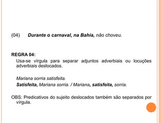 (04) Durante o carnaval, na Bahia, não choveu.
REGRA 04:
Usa-se vírgula para separar adjuntos adverbiais ou locuções
adverbiais deslocados.
Mariana sorria satisfeita.
Satisfeita, Mariana sorria. / Mariana, satisfeita, sorria.
OBS: Predicativos do sujeito deslocados também são separados por
vírgula.
 