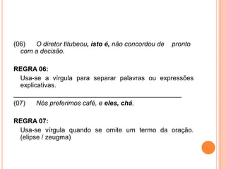 (06) O diretor titubeou, isto é, não concordou de pronto
com a decisão.
REGRA 06:
Usa-se a vírgula para separar palavras ou expressões
explicativas.
______________________________________________
(07) Nós preferimos café, e eles, chá.
REGRA 07:
Usa-se vírgula quando se omite um termo da oração.
(elipse / zeugma)
 