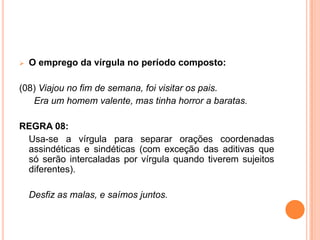  O emprego da vírgula no período composto:
(08) Viajou no fim de semana, foi visitar os pais.
Era um homem valente, mas tinha horror a baratas.
REGRA 08:
Usa-se a vírgula para separar orações coordenadas
assindéticas e sindéticas (com exceção das aditivas que
só serão intercaladas por vírgula quando tiverem sujeitos
diferentes).
Desfiz as malas, e saímos juntos.
 