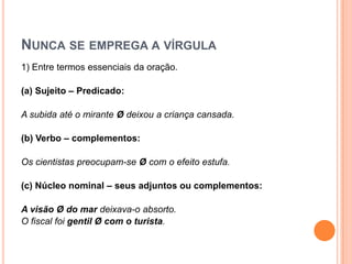 NUNCA SE EMPREGA A VÍRGULA
1) Entre termos essenciais da oração.
(a) Sujeito – Predicado:
A subida até o mirante Ø deixou a criança cansada.
(b) Verbo – complementos:
Os cientistas preocupam-se Ø com o efeito estufa.
(c) Núcleo nominal – seus adjuntos ou complementos:
A visão Ø do mar deixava-o absorto.
O fiscal foi gentil Ø com o turista.
 