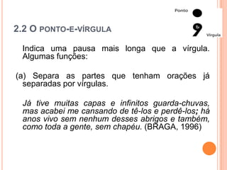 2.2 O PONTO-E-VÍRGULA
Indica uma pausa mais longa que a vírgula.
Algumas funções:
(a) Separa as partes que tenham orações já
separadas por vírgulas.
Já tive muitas capas e infinitos guarda-chuvas,
mas acabei me cansando de tê-los e perdê-los; há
anos vivo sem nenhum desses abrigos e também,
como toda a gente, sem chapéu. (BRAGA, 1996)
 