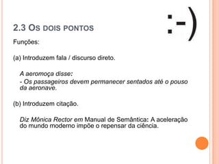 2.3 OS DOIS PONTOS
Funções:
(a) Introduzem fala / discurso direto.
A aeromoça disse:
- Os passageiros devem permanecer sentados até o pouso
da aeronave.
(b) Introduzem citação.
Diz Mônica Rector em Manual de Semântica: A aceleração
do mundo moderno impõe o repensar da ciência.
 
