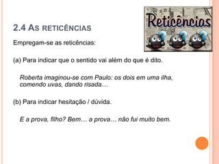 2.4 AS RETICÊNCIAS
Empregam-se as reticências:
(a) Para indicar que o sentido vai além do que é dito.
Roberta imaginou-se com Paulo: os dois em uma ilha,
comendo uvas, dando risada…
(b) Para indicar hesitação / dúvida.
E a prova, filho? Bem… a prova… não fui muito bem.
 