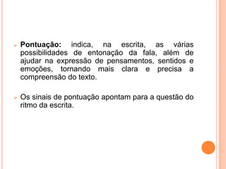  Pontuação: indica, na escrita, as várias
possibilidades de entonação da fala, além de
ajudar na expressão de pensamentos, sentidos e
emoções, tornando mais clara e precisa a
compreensão do texto.
 Os sinais de pontuação apontam para a questão do
ritmo da escrita.
 