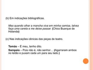 (b) Em indicações bibliográficas.
Mas quando olhar a mancha viva em minha camisa, talvez
faça uma careta e me deixe passar. (Chico Buarque de
Holanda)
(c) Nas indicações cênicas das peças de teatro.
Tomás – É meu, tenho dito.
Sampaio – Pois não é, não senhor… (Agarraram ambos
no leitão e puxam cada um para seu lado.)
 