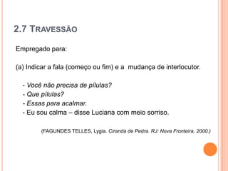 2.7 TRAVESSÃO
Empregado para:
(a) Indicar a fala (começo ou fim) e a mudança de interlocutor.
- Você não precisa de pílulas?
- Que pílulas?
- Essas para acalmar.
- Eu sou calma – disse Luciana com meio sorriso.
(FAGUNDES TELLES, Lygia. Ciranda de Pedra. RJ: Nova Fronteira, 2000.)
 