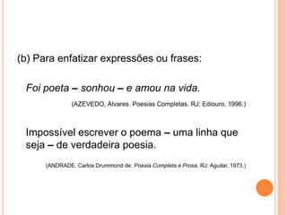 (b) Para enfatizar expressões ou frases:
Foi poeta – sonhou – e amou na vida.
(AZEVEDO, Álvares. Poesias Completas. RJ: Ediouro, 1996.)
Impossível escrever o poema – uma linha que
seja – de verdadeira poesia.
(ANDRADE, Carlos Drummond de. Poesia Completa e Prosa. RJ: Aguilar, 1973.)
 