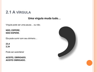 2.1 A VÍRGULA
Uma vírgula muda tudo…
Vírgula pode ser uma pausa… ou não.
NÃO, ESPERE.
NÃO ESPERE.
Ela pode sumir com seu dinheiro…
23,4
2,34
Pode ser autoritária!
ACEITO, OBRIGADO.
ACEITO OBRIGADO.
 