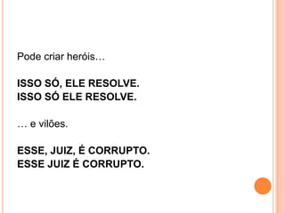 Pode criar heróis…
ISSO SÓ, ELE RESOLVE.
ISSO SÓ ELE RESOLVE.
… e vilões.
ESSE, JUIZ, É CORRUPTO.
ESSE JUIZ É CORRUPTO.
 
