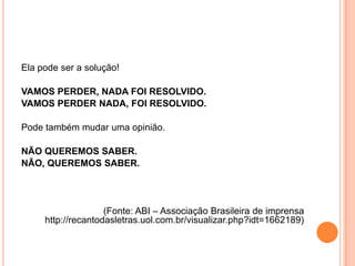 Ela pode ser a solução!
VAMOS PERDER, NADA FOI RESOLVIDO.
VAMOS PERDER NADA, FOI RESOLVIDO.
Pode também mudar uma opinião.
NÃO QUEREMOS SABER.
NÃO, QUEREMOS SABER.
(Fonte: ABI – Associação Brasileira de imprensa
http://recantodasletras.uol.com.br/visualizar.php?idt=1662189)
 