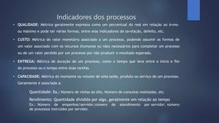 • QUALIDADE: Métrica geralmente expressa como um percentual do real em relação ao ó=mo
ou máximo e pode ter várias formas, entre elas indicadores de sa=sfação, defeito, etc.
• CUSTO: Métrica do valor monetário associado a um processo, podendo assumir as formas de
um valor associado com os recursos (humanos ou não) necessários para completar um processo
ou de um valor perdido por um processo por não produzir o resultado esperado.
• ENTREGA: Métrica de duração de um processo, como o tempo que leva entre o início e ﬁm
do processo ou o tempo entre duas tarefas.
• CAPACIDADE: Métrica do montante ou volume de uma saída, produto ou serviço de um processo.
Geralmente é associada a:
Quantidade: Ex.: Número de visitas ao site, Número de consultas realizadas, etc.
Rendimento: Quantidade dividida por algo, geralmente em relação ao tempo
Ex.: Número de empenhos/servidor;número de atendimento por servidor; número
de processos instruídos por servidor.
Indicadores dos processos
 
