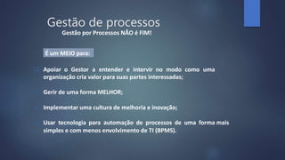  Apoiar o Gestor a entender e intervir no modo como uma
organização cria valor para suas partes interessadas;
 Gerir de uma forma MELHOR;
 Implementar uma cultura de melhoria e inovação;
 Usar tecnologia para automação de processos de uma forma mais
simples e com menos envolvimento de TI (BPMS).
Gestão por Processos NÃO é FIM!
É um MEIO para:
Gestão de processos
 
