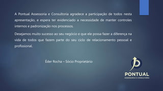 A Pontual Assessoria e Consultoria agradece a participação de todos nesta
apresentação, e espera ter evidenciado a necessidade de manter controles
internos e padronização nos processos.
Desejamos muito sucesso ao seu negócio e que ele possa fazer a diferença na
vida de todos que fazem parte do seu ciclo de relacionamento pessoal e
profissional.
Éder Rocha – Sócio Proprietário
 