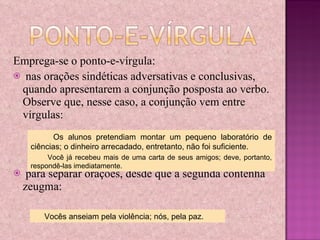 Emprega-se o ponto-e-vírgula: nas orações sindéticas adversativas e conclusivas, quando apresentarem a conjunção posposta ao verbo. Observe que, nesse caso, a conjunção vem entre vírgulas: para separar orações, desde que a segunda contenha zeugma: Os alunos pretendiam montar um pequeno laboratório de ciências; o dinheiro arrecadado, entretanto, não foi suficiente. Você já recebeu mais de uma carta de seus amigos; deve, portanto, respondê-las imediatamente. Vocês anseiam pela violência; nós, pela paz. 